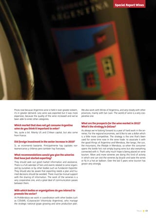 53News
Prices rose because Argentine wine is held in ever greater esteem,
it’s in greater demand. Less wine was exported but it was more
expensive, because the quality of the wine increased and we’ve
been able to enter other categories.
Which market that does not yet consume Argentine
wine do you think it important to enter?
Yes, quite a bit. Mainly US and Chilean capital, but also some
from France.
Did foreign investment in the sector increase in 2010?
Sí, se incrementó bastante. Principalmente hay capitales nor-
teamericanos y chilenos pero también hay franceses.
What recommendations would you give the wineries
that have just started exporting?
They should seek out good market information and assistance.
There is a full calendar of fairs and events related to wine organi-
zed by ourselves or by other bodies such as Fundación ExportAr.
They should also be aware that exporting needs a plan and hu-
rried decisions should be avoided. There must be mutual support
with the sharing of information. The work of the wineries is a
very cooperative one, and a great deal of communication passes
between them.
With which bodies or organizations do you interact to
promote the sector?
At ProMendoza we work in coordination with other bodies such
as COVIAR, (Corporación Vitivinícola Argentina), who manage
the strategic national grape growing and wine production plan.
We also work with Wines of Argentina, and very closely with other
provinces, mainly with San Juan. The world of wine is a very coo-
perative one.
What are the prospects for the wine market in 2012?
What’s the strategy to follow?
As always we’re looking forward to a year of hard work in the wi-
neries. For the regional economies, we’d like to see a dollar which
is a little more competitive. The strategy is the one that’s been
used for some time now in the wine trade: to associate it with
the good things of Argentina and Mendoza, like tango, the sun,
the mountains, the lifestyle in Mendoza, so when the consumer
opens the bottle he’s not simply buying wine but also everything
connected with it. That’s why much hope is being placed on wine
tourism. More and more wineries are doing this kind of activity
in which one can visit the wineries by bicycle and taste the wines
or fly in a hot air balloon. Over the last 5 years wine tourism has
grown very strongly.
Special Report Wines
 