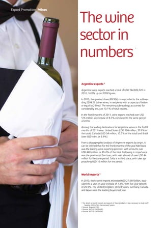 54 News
Thewine
sectorin
numbers
1
Argentine exports 2
Argentine wine exports reached a total of USD 744,826,520 in
2010, 16.8% up on 2009 figures.
In 2010, the greatest share (89.9%) corresponded to the subhea-
ding 2204.21 (other wines, in recipients with a capacity of below
or equal to 2 litres). The remaining subheadings accounted for
considerably less, just 10.1% of total exports.
In the first 8 months of 2011, wine exports reached over USD
516 million, an increase of 8.3% compared to the same period
of 2010.
Among the leading destinations for Argentine wines in the first 8
months of 2011 were: United States (USD 194 million; 37.6% of
the total), Canada (USD 54 million; 10.5% of the total) and Brazil
(over USD 44m, or 6.9%).
From a disaggregated analysis of Argentine exports by origin, it
can be inferred that for the first 8 months of the year Mendoza
was the leading wine exporting province, with amounts over
USD 440 million, or 85.4% of the total. Following in importance
was the province of San Juan, with sales abroad of over USD 44
million for the same period. Salta is in third place, with sales ap-
proaching USD 10 million for the period.
World Imports 3
In 2010, world wine imports exceeded USD 27.569 billion, equi-
valent to a year-on-year increase of 7.3%, with five-year growth
of 20.9%. The United Kingdom, United States, Germany, Canada
and Japan were the leading buyers last year.
Export Promotion | Wines
1 For details on world imports and exports of these products, it was necessary to study tariff
heading 2204 of the Harmonized System.
2 Source: Argexim (CEI)
3 Source: WITS (COMTRADE)
4 Source: WITS (COMTRADE)
 