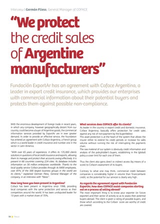 56 News
“Weprotect
thecreditsales
ofArgentine
manufacturers”
Fundación ExportAr has an agreement with Coface Argentina, a
leader in export credit insurance, which provides our enterprises
with commercial information about their potential buyers and
protects them against possible non-compliance.
With the enormous development of foreign trade in recent years,
in which any company, however geographically distant from our
country, could become a buyer of Argentine goods, the commercial
information services provided by ExportAr are in ever greater
demand. In order to provide an effective service, the foundation
has entered an agreement with Coface Argentina, a French group
which is a world leader in credit insurance and number one in the
sector in Latin America.
“With over 65 years of experience, it offers its 135,000 clients
solutions in questions of local credit insurance and exports, allowing
them to manage and protect their accounts owing effectively. It is
present in 66 countries covering 224 cities. Its database includes
information on 56 million enterprises worldwide. Thanks to the
local quality service Coface provides through its 6400 employees,
over 45% of the 500 largest business groups in the world are
its clients,” explained Germán Fliess, General Manager of the
company, in an interview with “News”.
How long have you been present in Argentina?
Coface has been present in Argentina since 1998, providing
local companies with the same protection and service as their
competitors around the world. It has been undisputed leader for
13 years with a market share of 70%.
What services does COFACE offer its clients?
As leader in the country in export credit and domestic insurance,
Coface Argentina, basically offers protection for credit sales
against any risk of non-payment by the buyer/debtor.
This asset protection is at the heart of the system that allows the
insurer either to extend his credit periods or increase his sales
volume without running the risk of interrupting the payments
chain.
The raw material of our system is obviously credit information and
analysis of the policyholder’s buyers, establishing in the (global)
policy a cover limit for each one of them.
Thus the client also gains direct or indirect access (by means of a
score) to Coface’s assessment of its buyers.
Contrary to what one may think, commercial credit between
companies is considerably higher in volume than financial-bank
credit, so the potential for our services is clearly very high.
As regards the agreement signed with Fundación
ExportAr, how does COFACE assist companies starting
out on a process of selling abroad?
The most important thing is to know your exporter (or future
exporter) and their sector of activity so as to assess their potential
buyers abroad. The client is given a rating of possible buyers, and
those which according to the Coface score are worthy of credit
are covered.
Interview | Germán Fliess, General Manager of COFACE
 
