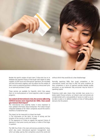 57News
Besides the specific analysis of each client, Coface also has on its
database the payment history of that buyer with regard to other
suppliers (if both local and international operations are recorded)
and that information together with the advice (via the analysis of
their current or potential portfolio) is offered as a service even prior
to an eventual purchase of cover.
These services are available for ExportAr, which then passes
them on to small producers or future exporters under its support
programs.
Inacontextofinternationalcrisis,theservicesofferedby
COFACE become more important for SMEs. How would
you measure that impact?
The international crisis evidently makes it more important to
have updated information about enterprises. The Coface Group’s
integrated database of 56 million companies around the world is
therefore a fundamental tool.
The impact can be measured on at least two levels:
1) The information on the client, his area of activity and the
situation of the country in which he is based.
2) The experience of Coface as regards the payment history of
operators in that same country and sector, or rather of the buyer
in question.
The SME thus finds in the cover and services provided by Coface,
which also covers international payment management, tools
which are today used by their competitors around the world and
without which they would be at a clear disadvantage.
Normally, exporting SMEs face tough competition in the
international market and have to offer the same conditions as
their competitors in terms of payment periods (besides quality
and price), so any bottleneck they encounter may be found in
operating capital.
Protecting credit sales means they normally have access to a
better export finance scheme, so Coface’s cover and services are
complemented with a real possibility of access to credit so as to
be able to grow or to defend markets at times of falling global
demand, like the present.
 