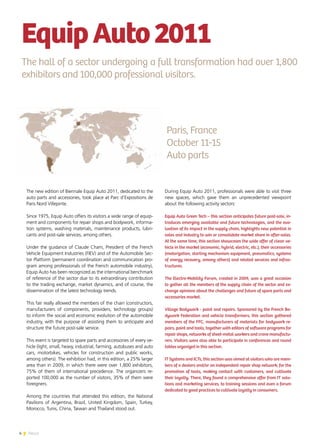 4 News
The new edition of Biennale Equip Auto 2011, dedicated to the
auto parts and accessories, took place at Parc d’Expositions de
Paris Nord Villepinte.
Since 1975, Equip Auto offers its visitors a wide range of equip-
ment and components for repair shops and bodywork, informa-
tion systems, washing materials, maintenance products, lubri-
cants and post-sale services, among others.
Under the guidance of Claude Cham, President of the French
Vehicle Equipment Industries (FIEV) and of the Automobile Sec-
tor Platform (permanent coordination and communication pro-
gram among professionals of the French automobile industry),
Equip Auto has been recognized as the international benchmark
of reference of the sector due to its extraordinary contribution
to the trading exchange, market dynamics, and of course, the
dissemination of the latest technology trends.
This fair really allowed the members of the chain (constructors,
manufacturers of components, providers, technology groups)
to inform the social and economic evolution of the automobile
industry, with the purpose of assisting them to anticipate and
structure the future post-sale service.
This event is targeted to spare parts and accessories of every ve-
hicle (light, small, heavy, industrial, farming, autobuses and auto
cars, motorbikes, vehicles for construction and public works,
among others). The exhibition had, in this edition, a 25% larger
area than in 2009, in which there were over 1,800 exhibitors,
75% of them of international precedence. The organizers re-
ported 100,000 as the number of visitors, 35% of them were
foreigners.
Among the countries that attended this edition, the National
Pavilions of Argentina, Brazil, United Kingdom, Spain, Turkey,
Morocco, Tunis, China, Taiwan and Thailand stood out.
During Equip Auto 2011, professionals were able to visit three
new spaces, which gave them an unprecedented viewpoint
about the following activity sectors:
Equip Auto Green Tech – this section anticipates future post-sale, in-
troduces emerging available and future technologies, and the eva-
luation of its impact in the supply chain, highlights new potential in
sales and industry to win or consolidate market share in after-sales.
At the same time, this section showcases the wide offer of clean ve-
hicle in the market (economic, hybrid, electric, etc.), their accessories
(motorization, starting mechanism equipment, pneumatics, systems
of energy recovery, among others) and related services and infras-
tructures.
The Electro-Mobility Forum, created in 2009, was a great occasion
to gather all the members of the supply chain of the sector and ex-
change opinions about the challenges and future of spare parts and
accessories market.
Village Bodywork - paint and repairs. Sponsored by the French Bo-
dywork Federation and vehicle transformers, this section gathered
members of the FFC, manufacturers of materials for bodywork re-
pairs, paint and tools, together with editors of software programs for
repair shops, networks of sheet-metal workers and crane manufactu-
rers. Visitors were also able to participate in conferences and round
tables organized in this section.
IT Systems and ICTs, this section was aimed at visitors who are mem-
bers of a dealers and/or an independent repair shop network, for the
promotion of tools, making contact with customers, and cultivate
their loyalty. There, they found a comprehensive offer from IT solu-
tions and marketing services, to training sessions and even a forum
dedicated to good practices to cultivate loyalty in consumers.
EquipAuto2011
The hall of a sector undergoing a full transformation had over 1,800
exhibitors and 100,000 professional visitors.
Paris, France
October 11-15
Auto parts
 