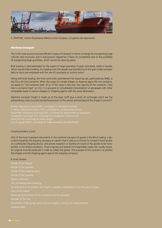 60 News60 News
4. PIAPYME, Centro Empresarial México-Unión Europea, La logística de exportación	
Maritime transport
This is the most economical and efficient means of transport in terms of energy for transporting large
volumes and structures, and in transoceanic dispatches it faces no competition due to the possibility
of transporting large quantities, which cannot be done by plane.
Bulk loading is used preferably for the export of large quantities of grain and seeds, solids or liquids,
which require little handling. For loading onto the vessels and transferring to the grain holds conveyor
belts or ducts are employed with the use of a pumping or suction action.
Along with bulk loading, the most commonly used element for export by sea, particularly by SMEs, is
the 20 or 40 foot container. When the cargo of a single shipper or shipping agent fills one container,
we speak of “full container load” (FCL). If the cargo is less than the capacity of the container (“less
than a container load” or LCL), it is grouped or consolidated (consolidation or groupage) with other
compatible loads of various shippers or shipping agents with the same destination.
Maritime transport freight is made up of the basic tariff plus a series of surcharges which are the
extraordinary costs incurred during the provision of the service and are beyond the shipper’s control 5:
Bunker adjustment factor (BAF): surcharge for fuel price increases.
Currency adjustment factor (CAF): surcharge for currency fluctuations.
Equipment imbalance surcharge (EIS): surcharge for replacement of equipment.
Congestion surcharge (CS): surcharge for congestion in port of call.
Heavy lift (HL): surcharge for extra weight.
Out of gauge (OOG): surcharge for loads exceeding breadth/height.
Crossing borders in port
One of the most important documents in the maritime transport of goods is the Bill of Lading, a do-
cument issued by the shipping company or captain that is used as a contract to transport merchandise
on a scheduled shipping service, and proves reception or loading on board of the goods to be trans-
ported, in the stated conditions. Three originals and several non-negotiable copies are usually issued.
An original must be produced in order to collect the goods. The purpose of this contract is to protect
the shipper and the shipping agent against the shipping company.
It must contain:
Details of the shipper.
Details of the exporter.
Details of the shipping agent.
Details of the importer.
Name of the ship.
Port of loading and unloading.
An indication as to whether the freight is payable at destination or at the port of origin.
Cost of the freight.
Markings and numbers of the container and the packages.
Number of the seal.
Description of the goods, gross and net weights, volume and measurements.
Shipping date.
 