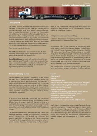61News 61News
Land transport
The truck is the most commonly used form of land transport in
the region for communication and trade with the neighbouring
countries. Its greatest virtue is the ease of movement by road,
it can be used as the sole means of transport for the operation,
without the need for transfers. It is the most suitable for a door-to-
door service without handling or transfers. Likewise, it is the mul-
timodal means6 par excellence, is very versatile, allows immediate
access to the installations of the shippers-marshallers-consignees,
facilitating collection and delivery of the goods. It is adaptable to
self-transshipment vessels and railway platform trucks. One truck
can transport between 2 and 10 tonnes depending on its size.
There are two main kinds of service:
Full loads: Door-to-door full load transport services. Its main
advantage in exporting is that the departure and arrival of the
goods can be predicted with great accuracy.
Consolidated loads: Generally daily, weekly or fortnightly pro-
grammed departures. The loads are received in private warehou-
ses and once consolidated the truck departs for the border. This
is the means most commonly used by SMEs because it means
regional transport costs can be reduced.
The border crossing by road
For cross-border goods transport it is important to bear in mind
that the ICM-CTD (International Cargo Manifest–Customs Tran-
sit Document) has recently been implemented. This document is
used only for land transport by road, especially with the countries
bordering Argentina, in export and transit cargo. It is a single do-
cument of international customs transit, which means that the
original and complementary permits and the insurance document
are not required at customs, since verification is made by the cus-
toms office of departure 7.
6. According to the Argentine Customs web site, international
multimodal transport means the carriage of goods by two or more
different forms of transport (truck, rail, ship, air), by virtue of a
multimodal, plurimodal or combined transfer contract, from a site
in the country in which the operator collects the goods, under his
responsibility and custody, to deliver them to a site in a different
country.
The essential characteristics of this system that sets it apart from
traditional segmented transport are, firstly, that it is a system ba-
sed on a “single contract” and, secondly, that the operator who
assumes responsibility for compliance with the contract, acts as
“principal”, and not as agent for the user or consignor, or for the
carriers providing the various means of transport. This principle is
based on the “door-to-door” transfer of the goods, significantly
reducing the documentation and the compliance with other for-
malities, as in traditional transport.
At http://www.aduanaargentina.com/gl.php
7. La clave del comercio – transporte y seguros. At http://hcdsc.
gov.ar/biblioteca/ISES/trade/Libro/Indice.html.
To register the ICM-CTD, the route must be specified with details
of the relevant consignment notes and associate the loading per-
mits involved. Then, at the customs office of departure, the ICM-
CTD is presented or annulled, and the process can be reversed (if
the Customs Transit Agent (CTA) 8 needs to make a rectification
prior to the exit check). If the goods are in a tax warehouse, the
computerized exit registration will be the responsibility of the de-
positary. The system also allows the customs office at the frontier
to consult the ICM-CTD for goods to arrive, to confirm the arrival,
perform the export transit and other formalities9.
Also important is the consignment note, which is generally issued
by the land transport company and includes the following details:
 
Exporter.
Shipping agent.
Importer.
Place and date of issue.
Details of the load: weight, quantity, volume, pieces, description.
Freight, whether paid or payable at destination and amount.
Route and period of the transport.
Markings and numbers.
Customs office of departure of the exporting country and cus-
toms office of destination of the importing country.
Formalities for the dispatch of the goods.
Declaration of the value of the goods.
Documents attached (copies of invoice, certificates, etc.)
Finally, there is the Waybill, the document used for overland cargo
and which accompanies the export loading permit. It gives details
of the main cities and highways over which the transport will travel
to the reach the customs office of departure, as well as the num-
ber of the corresponding customs destination and the scheduled
journey time. Generally, this documentation is prepared by the
transport company and must be signed by a Customs Transport
Agent.
Dossier
Logistics and cross-border trade
 
