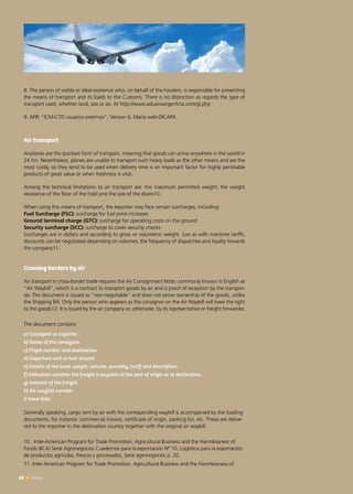 62 News62 News
8. The person of visible or ideal existence who, on behalf of the hauliers, is responsible for presenting
the means of transport and its loads to the Customs. There is no distinction as regards the type of
transport used, whether land, sea or air. At http://www.aduanaargentina.com/gl.php
9. AFIP, “ICM-CTD usuarios externos”, Version 6, María web-DICAPA
Air transport
Airplanes are the quickest form of transport, meaning that goods can arrive anywhere in the world in
24 hrs. Nevertheless, planes are unable to transport such heavy loads as the other means and are the
most costly, so they tend to be used when delivery time is an important factor for highly perishable
products of great value or when freshness is vital.
Among the technical limitations to air transport are: the maximum permitted weight, the weight
resistance of the floor of the hold and the size of the doors10.
When using this means of transport, the exporter may face certain surcharges, including:
Fuel Surcharge (FSC): surcharge for fuel price increases
Ground terminal charge (GTC): surcharge for operating costs on the ground
Security surcharge (SCC): surcharge to cover security checks
Surcharges are in dollars and according to gross or volumetric weight. Just as with maritime tariffs,
discounts can be negotiated depending on volumes, the frequency of dispatches and loyalty towards
the company11.
Crossing borders by air
Air transport in cross-border trade requires the Air Consignment Note, commonly known in English as
“Air Waybill”, which is a contract to transport goods by air and is proof of reception by the transpor-
ter. The document is issued as “non-negotiable” and does not prove ownership of the goods, unlike
the Shipping Bill. Only the person who appears as the consignor on the Air Waybill will have the right
to the goods12. It is issued by the air company or, otherwise, by its representative or freight forwarder.
The document contains:
a) Consignor or exporter.
b) Name of the consignee.
c) Flight number and destination.
d) Departure and arrival airport.
e) Details of the load: weight, volume, quantity, tariff and description.
f) Indication whether the freight is payable at the port of origin or at destination.
g) Amount of the freight.
h) Air waybill number.
i) Issue date.
Generally speaking, cargo sent by air with the corresponding waybill is accompanied by the loading
documents, for instance: commercial invoice, certificate of origin, packing list, etc. These are delive-
red to the importer in the destination country together with the original air waybill.
10 . Inter-American Program for Trade Promotion, Agricultural Business and the Harmlessness of
Foods (IICA) Serie Agronegocios Cuadernos para la exportación Nº 10, Logística para la exportación
de productos agrícolas, frescos y procesados, Serie agronegocios p. 20.
11. Inter-American Program for Trade Promotion, Agricultural Business and the Harmlessness of
 