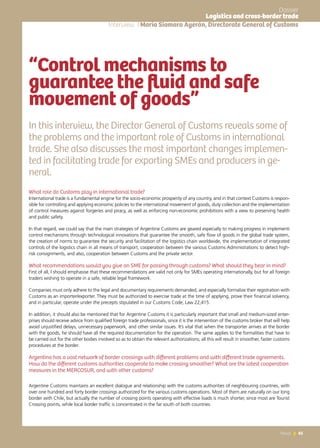 65News 65News
Interview | María Siomara Ayerán, Directorate General of Customs
“Control mechanisms to
guarantee the fluid and safe
movement of goods”
In this interview, the Director General of Customs reveals some of
the problems and the important role of Customs in international
trade. She also discusses the most important changes implemen-
ted in facilitating trade for exporting SMEs and producers in ge-
neral.	
What role do Customs play in international trade?
International trade is a fundamental engine for the socio-economic prosperity of any country, and in that context Customs is respon-
sible for controlling and applying economic policies to the international movement of goods, duty collection and the implementation
of control measures against forgeries and piracy, as well as enforcing non-economic prohibitions with a view to preserving health
and public safety.
In that regard, we could say that the main strategies of Argentine Customs are geared especially to making progress in implementi
control mechanisms through technological innovations that guarantee the smooth, safe flow of goods in the global trade system,
the creation of norms to guarantee the security and facilitation of the logistics chain worldwide, the implementation of integrated
controls of the logistics chain in all means of transport, cooperation between the various Customs Administrations to detect high-
risk consignments, and also, cooperation between Customs and the private sector.
What recommendations would you give an SME for passing through customs? What should they bear in mind?
First of all, I should emphasise that these recommendations are valid not only for SMEs operating internationally, but for all foreign
traders wishing to operate in a safe, reliable legal framework.
Companies must only adhere to the legal and documentary requirements demanded, and especially formalize their registration with
Customs as an importer/exporter. They must be authorized to exercise trade at the time of applying, prove their financial solvency,
and in particular, operate under the precepts stipulated in our Customs Code, Law 22,415.
In addition, it should also be mentioned that for Argentine Customs it is particularly important that small and medium-sized enter-
prises should receive advice from qualified foreign trade professionals, since it is the intervention of the customs broker that will help
avoid unjustified delays, unnecessary paperwork, and other similar issues. It’s vital that when the transporter arrives at the border
with the goods, he should have all the required documentation for the operation. The same applies to the formalities that have to
be carried out for the other bodies involved so as to obtain the relevant authorizations; all this will result in smoother, faster customs
procedures at the border.
Argentina has a vast network of border crossings with different problems and with different trade agreements.
How do the different customs authorities cooperate to make crossing smoother? What are the latest cooperation
measures in the MERCOSUR, and with other customs?
Argentine Customs maintains an excellent dialogue and relationship with the customs authorities of neighbouring countries, with
over one hundred and forty border crossings authorized for the various customs operations. Most of them are naturally on our long
border with Chile, but actually the number of crossing points operating with effective loads is much shorter, since most are Tourist
Crossing points, while local border traffic is concentrated in the far south of both countries.
Dossier
Logistics and cross-border trade
 