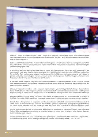 66 News66 News
Argentine Customs are closely linked with Chilean Customs by the Integrated Controls Treaty, and the MERCOSUR/Chile Agree-
ment, generally known as Economic Complementation Agreement No. 35; plus a series of specific treaties governing different
areas of customs operations.
Both have established an area for the development of a bilateral agenda, named Binational Technical Meeting on Customs Mat-
ters, under which in particular specialized technical experts meet in order to make progress in coordinating and implementing the
procedures being agreed upon.
In recent times, successful work has been done along the frontier with the single system of entry and exit of private vehicles, and
currently work is also going ahead on the computerisation of the MIC/DTA, which was implemented in 2009 and has benefited
frontier traffic. There has been great progress in exchanging, and it should between both customs systems, and it should be
pointed out that the Customs Regions maintain permanent contact with their peers in the Chilean Regions, which contributes
favourably in strengthening cooperation between both Customs.
In the case of Bolivia, there is the Integrated Controls Treaty, and the MERCOSUR/Bolivia Agreement; in fact, customs at the three
main border crossings with this country are integrated in Argentine territory, which has boosted the operating relationship bet-
ween both customs authorities.
Likewise, in this case, there has been positive progress in implementing the system of entry and exit of vehicles, in the computerisa-
tion of the MIC/DTA and in the integration system of customs records. Both Customs Directorates have seen the need for periodic
Regional Meetings to address relevant and operational issues of each border crossing, regardless of the central Technical Meetings.
As regards the MERCOSUR, the work of the Customs is described in Technical Committee N° 2 “Customs Matters” of the MERCO-
SUR Trade Commission (CCM), regardless of the personal and permanent link existing between counterparts in each State Party.
Similarly, there is the Agreement on Cooperation and Mutual Assistance of MERCOSUR Customs enshrined in Decision CMC N°
26/06, and it is on the basis of this legal framework that the INDIRA system was implemented, geared particularly to the Exchange
of Customs Records, which has meant that since August 2004, the Customs of the MERCOSUR are interconnected via this system.
Another extremely important topic to mention is the SINTIA System, in other words the International Customs Transit Information
System. SINTIA basically allows information to be exchanged between the various States Party thanks to the electronic document
(MIC/DTA) for the goods in transit.
This is supported by Resolution GMC 17/2004 “Regulation governing the Computerisation of the International Cargo Manifest /
Customs Transit Declaration and the Tracking of the Operation between the States Party of MERCOSUR” of 2005.
 