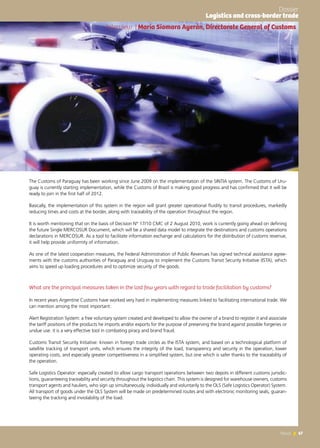 67News 67News
The Customs of Paraguay has been working since June 2009 on the implementation of the SINTIA system. The Customs of Uru-
guay is currently starting implementation, while the Customs of Brazil is making good progress and has confirmed that it will be
ready to join in the first half of 2012.
Basically, the implementation of this system in the region will grant greater operational fluidity to transit procedures, markedly
reducing times and costs at the border, along with traceability of the operation throughout the region.
It is worth mentioning that on the basis of Decision N° 17/10 CMC of 2 August 2010, work is currently going ahead on defining
the future Single MERCOSUR Document, which will be a shared data model to integrate the destinations and customs operations
declarations in MERCOSUR. As a tool to facilitate information exchange and calculations for the distribution of customs revenue,
it will help provide uniformity of information.
As one of the latest cooperation measures, the Federal Administration of Public Revenues has signed technical assistance agree-
ments with the customs authorities of Paraguay and Uruguay to implement the Customs Transit Security Initiative (ISTA), which
aims to speed up loading procedures and to optimize security of the goods.
What are the principal measures taken in the last few years with regard to trade facilitation by customs?
In recent years Argentine Customs have worked very hard in implementing measures linked to facilitating international trade. We
can mention among the most important:
Alert Registration System: a free voluntary system created and developed to allow the owner of a brand to register it and associate
the tariff positions of the products he imports and/or exports for the purpose of preserving the brand against possible forgeries or
undue use. it is a very effective tool in combating piracy and brand fraud.
Customs Transit Security Initiative: known in foreign trade circles as the ISTA system, and based on a technological platform of
satellite tracking of transport units, which ensures the integrity of the load, transparency and security in the operation, lower
operating costs, and especially greater competitiveness in a simplified system, but one which is safer thanks to the traceability of
the operation.
Safe Logistics Operator: especially created to allow cargo transport operations between two depots in different customs jurisdic-
tions, guaranteeing traceability and security throughout the logistics chain. This system is designed for warehouse owners, customs
transport agents and hauliers, who sign up simultaneously, individually and voluntarily to the OLS (Safe Logistics Operator) System.
All transport of goods under the OLS System will be made on predetermined routes and with electronic monitoring seals, guaran-
teeing the tracking and inviolability of the load.
Interview | María Siomara Ayerán, Directorate General of Customs
Dossier
Logistics and cross-border trade
 