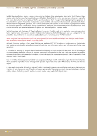 68 News68 News
Reliable Operators Customs System: a system implemented on the basis of the guidelines laid down by the World Customs Orga-
nization within the Normative Framework to Ensure and Facilitate Global Trade. It is a free and voluntary enforcement regime for
final export destinations for consumption, and offers operators a degree of self-management and greatly simplified operations. To
be included in the system, the operator must prioritise customs reliability, with a permanently transparent, open attitude to the ex-
change of data in foreign trade operations, and in consequence comply with customs, tax and social security obligations. In return,
he will obtain operational simplification, priority in paperwork at the border, and fundamentally mutual recognition from other
customs authorities with whom an agreement to operate as a “Reliable Operator” has been signed.
Faithful Depositary: with the slogan of “Paperless Customs”, mention should be made of the qualitative progress brought about
by the implementation of this system, since it is the declarant who becomes the faithful depositary, and who is obliged to file and
protect the documentation in his power, to be produced only upon a formal request by the Administration.
What stage has the implementation of the new regime of in-plant exporter reached, and how far have compa-
nies accepted it? How will it benefit exporting SMEs?
Although the regime has been in force since 1999, General Resolution 2977 AFIP is seeking the modernisation of the technolo-
gical requirements designed to secure better connectivity with our own information systems, and offer security to foreign trade
operations.
It is currently at the stage of analyzing the documentation concerning the physical aspects of the plants and the technological
solutions offered by enterprises to ensure an improved availability of information.It has met with a very high degree of acceptance,
and today 60% of exporters have already completed the documentary and technological requirements to enjoy the benefits of the
regime of in-plant export loads.
Bear in mind that this new operations modality was designed specifically to simplify and lend security to the international logistics
chain, geared not only to the universe of foreign trade operators in general, but also to the SMEs entering the field under this new
regime.
It is also worth stressing that although the regime of in-plant export loads implies a certain cost for the private sector, the investment
is written off with the reduced cost of handling whenever, upon arrival of the container or truck at an authorized plant, the load
and the seal are checked immediately to allow immediate loading or journey to the final destination.
Interview | María Siomara Ayerán, Directorate General of Customs
 