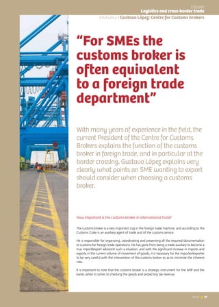69News 69News
With many years of experience in the field, the
current President of the Centre for Customs
Brokers explains the function of the customs
broker in foreign trade, and in particular at the
border crossing. Gustavo López explains very
clearly what points an SME wanting to export
should consider when choosing a customs
broker.
“For SMEs the
customs broker is
often equivalent
to a foreign trade
department”
Interview | Gustavo López: Centre for Customs brokers
How important is the customs broker in international trade?
The customs broker is a very important cog in the foreign trade machine, and according to the
Customs Code is an auxiliary agent of trade and of the customs service.
He is responsible for organizing, coordinating and presenting all the required documentation
to customs for foreign trade operations. He has gone from being a trade auxiliary to become a
true import/export advisor.In such a situation, and with the significant increase in imports and
exports in the current volume of movement of goods, it is necessary for the importer/exporter
to be very careful with the intervention of the customs broker so as to minimize the inherent
risks.
It is important to note that the customs broker is a strategic instrument for the AFIP and the
banks when it comes to checking the goods and protecting tax revenue.
Dossier
Logistics and cross-border trade
 