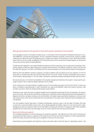 72 News72 News
What groups took part in the operation? How did the parties coordinate to be successful?
Since we began to work on the project for export by air, in combination with the Association of Blueberry Producers of Tucu-
mán (APRATUC), we faced two big problems: the first, coordination between the parties, and the second, creating a suitable
infrastructure to allow the export of blueberries by air, a totally new situation for the province. In short, the Provincial Public
Sector took into its own hands, by delegation from the private sector, all the construction of export logistics on the basis of
mutual trust and the clarity of shared objectives.
Coordinating the operation is not simple. Besides the producers and their association, the air cargo service companies, Aero-
puertos Argentina 2000, the ANAC (National Civil Aviation Administration), the SENASA, Argentine Customs, the PSA and
the USDA also take part. The USDA, the SENASA and the Customs participate in the control and verification of the goods too.
Working with three different transport companies can lead to problems that are typical of any such operation. In the first
three years we worked with LAN, and recently Cielos del Perú, the carrier of DHL, has been incorporated and this year a
third company is being brought in. This has made it necessary to coordinate schedules and departure dates with the airlines.
We should also bear in mind that the timetables for the loading of goods are limited since the airport is mostly used for pas-
senger transport, which makes the logistics operation more complex.
As for infrastructure, the airport lacked a suitable structure for the handling and export of this kind of loads. So work was
done on building a cold prechamber in which verifications are made by the SENASA, USDA and Customs, and also a cold
chamber was built in which the already verified products await loading.
Similarly, this year, given the volume of goods handled and the expectations generated by this new operation, the govern-
ment of Tucumán, with funds from the Ministry of Agriculture, the Nation and the Under-secretariat for the Development of
Regional Economies, has begun building a new cold chamber, with greater capacity and better installations, to ensure a very
high quality service, which can be transformed into a tax warehouse in the seasons when foods that require refrigeration are
not exported.
The main blueberry harvest takes place in October and November, reaching a peak in the last week of October. We hope
to reach two or even three flights a day. In fact, we’ve already operated two flights a day, but in the morning and at night.
Nowadays we have the capacity to store fruit for two flights simultaneously; the idea is to operate at night which would be
possible with the infrastructure we have today, and much more convenient with the future cold chamber.
What are the future prospects?
The immediate possibility is to continue boosting our production capacities. The experience we have and the infrastructure
incorporated for export make us a regional hub for export by air from the north-west of Argentina. So we’ve exported blue-
berries from Salta, and even Entre Ríos, due to congestion in Ezeiza at this time of year.
Importantly, by working together with Argentine Customs we’ve been able to reach the status of “specialized customs” and
 
