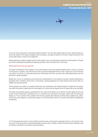 73News 73News
are one of those authorized to nationalize imported goods16. This will mean greater export volumes, allowing planes to
arrive with imports for the region and depart with our products. Actually, the Airport of Tucumán is today the second in the
country after Ezeiza in volume of air dispatches.
Besides seeking to provide air export services to other regions, we’re currently trying to extend into other products. This year
we’ve been evaluating the possibility of exporting avocados, which we hope to do in the future.
What experience have you gained?
The export of blueberries means support to the intensive labour sector that employs 40,000 workers, and this is a priority
for the province. Likewise, it was the first time that Tucumán had exported fresh fruit with a high price on the internatio-
nal market, fruit which is in great demand by the United States and other countries with sophisticated tastes and strict
demands in quality standards.
Besides this, the aim of maintaining and assuring the competitiveness of our producers has been reached satisfactorily, a
perception that is shared by all the actors in the process, creating expectations for other products that see the State as a
reliable and executive partner.
Thinking ahead, the creation of suitable infrastructure and coordination with different bodies to implement the project,
has taught the province a great deal and the prospects of us becoming the regional centre for exports by air are very good.
The export of perishable products, especially fresh fruit, means that logistics are an element of great significance for the
success of the consignments. Everything must run smoothly, from fuel, planes at the gate, airport staff, the verification
bodies, etc. This is a product that is picked in the morning, packed during the day and that night is loaded onto a plane,
and 36 hours later appears on supermarket shelves in the United States, thanks to successful and effective public/private
coordination.
16. The Directorate General for Customs (DGA) named Tucumán as the seventh specialised customs in the country. It thus
forms part of the group which comprises Bahía Blanca, Buenos Aires, Córdoba, La Plata, Paso de los Libres, Mendoza, Salta
and Rosario authorized to nationalize imported products.
Entrevista | Fernando Martorell, IDEP
Dossier
Logistics and cross-border trade
Interview | Fernando Martorell, IDEP
 