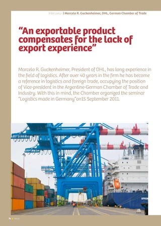 74 News74 News
“An exportable product
compensates for the lack of
export experience”
Marcelo R. Guckenheimer, President of DHL, has long experience in
the field of logistics. After over 40 years in the firm he has become
a reference in logistics and foreign trade, occupying the position
of Vice-president in the Argentine-German Chamber of Trade and
Industry. With this in mind, the Chamber organized the seminar
“Logistics made in Germany”on15 September 2011.
Interview | Marcelo R. Guckenheimer, DHL, German Chamber of Trade
 