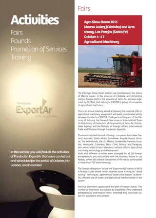 76 News
Activities	
Fairs
Rounds
PromotionofServices
Training
Inthissectionyouwillfindalltheactivities
ofFundaciónExportArthatwerecarriedout
andscheduledfortheperiodofOctober,No-
vember,andDecember
Fairs
The 6th Agro Show Room edition was held between the towns
of Marcos Juárez, in the province of Córdoba, and Armstrong
and Las Parejas, both in the province of Santa Fe, and was orga-
nized by CECMA, that belong to CIDETER a group of companies
of agricultural machinery.
This is an annual meeting aimed at showing the national offer in
agricultural machinery, equipment and parts, coordinated jointly
between Fundación CIDETER, ProArgentina Program of the Mi-
nistry of Industry, the General Directorate of International Trade
of the Ministry of Production of the province of Santa Fe, ProCór-
doba Agency, and the Ministry of Foreign Affairs, International
Trade and Worship through Fundación ExportAr.
This event included the visit of foreign companies from New Zea-
land, Australia, South Africa, Zimbabwe, Angola, Russia, Ukrai-
ne, The Netherlands, the US, Mexico, Guatemala, Panama, Ecua-
dor, Venezuela, Colombia, Peru, Chile, Bolivia, and Paraguay,
who were invited to learn about our national offer in agricultural
machinery, technology and development.
Visits and different activities were arranged for all 28 foreign
entrepreneurs and they ended with the Business Round in Las
Parejas, where 58 national companies of the sector participated
in more than 750 work meetings.
The foreign delegation visited the Experimental Station of INTA
in Marcos Juárez where visitors received some training on “direct
sowing” techniques, agronomical factors that explain its bene-
fits, efficient use of water, and agricultural mechanization in the
system.
National attendants appreciated the level of foreign visitors. The
number of interviews was subject to the profile of the interested
entrepreneurs, and most of them, informed they have been as-
ked for quotations and samples.
AgroShowRoom2011
MarcosJuárez(Córdoba)andArm-
strong,LasParejas(SantaFe)
October4-17
AgriculturalMachinery
 