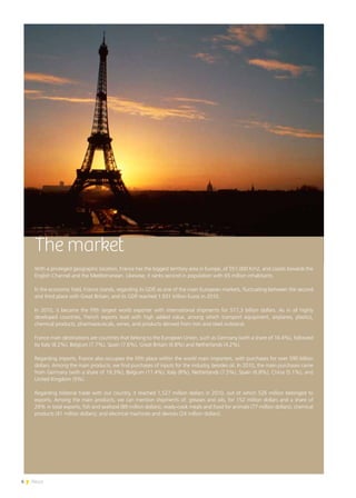 6 News
The market
With a privileged geographic location, France has the biggest territory area in Europe, of 551,000 Km2, and coasts towards the
English Channel and the Mediterranean. Likewise, it ranks second in population with 65 million inhabitants.
In the economic field, France stands, regarding its GDP, as one of the main European markets, fluctuating between the second
and third place with Great Britain, and its GDP reached 1.931 trillion Euros in 2010.
In 2010, it became the fifth largest world exporter with international shipments for 517,3 billion dollars. As in all highly
developed countries, French exports lead with high added value, among which transport equipment, airplanes, plastics,
chemical products, pharmaceuticals, wines, and products derived from iron and steel outstand.
France main destinations are countries that belong to the European Union, such as Germany (with a share of 16.4%), followed
by Italy (8.2%), Belgium (7.7%), Spain (7.6%), Great Britain (6.8%) and Netherlands (4.2%).
Regarding imports, France also occupies the fifth place within the world main importers, with purchases for over 590 billion
dollars. Among the main products, we find purchases of inputs for the industry, besides oil. In 2010, the main purchases came
from Germany (with a share of 19.3%), Belgium (11.4%), Italy (8%), Netherlands (7.5%), Spain (6.8%), China (5.1%), and
United Kingdom (5%).
Regarding bilateral trade with our country, it reached 1,527 million dollars in 2010, out of which 526 million belonged to
exports. Among the main products, we can mention shipments of: greases and oils, for 152 million dollars and a share of
29% in total exports; fish and seafood (89 million dollars), ready-cook meals and food for animals (77 million dollars); chemical
products (41 million dollars); and electrical machines and devices (24 million dollars).
 