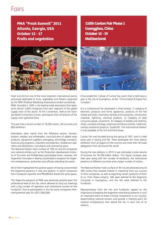 78 News
Fairs
It has ended the 1 phase of Canton Fair, event that is held twice a
year in the city of Guangzhou, at the “China Import & Export Fair
Complex”.
It is a multisectoral fair developed in three phases: 1) category of
electronic products and home appliances, products of the five
metals and tools, machinery, vehicles and accessories, construction
materials, lightning, chemical products. 2) Category of daily
consumer goods, ornaments. 3) Category of textiles and clothing,
shoes, suitcases and bags, stationary and leisure articles, medicines,
sanitary assistance products, foodstuffs. The International Pavilion
is only available at the first and third phase.
Canton Fair was founded during the spring of 1957, and it is held
every year in spring and fall. There participate the most diverse
exhibitors from all regions of the country and more than 50 trade
delegations from all around the world.
During the two editions in 2010 it was estimated a total volume
of business for 56,700 billion dollars. This figure increases year
after year along with the number of exhibitors, the institutional
presence of different countries and a larger number of visitors.
The National Pavilion had a surface of 36 m2 and attracted around
300 visitors that showed interest in importing from our country
to their companies, as well as exporting certain products of them
to us. From these contacts, 180 were referred to the Argentine
Consulate in Guangzhou, and the rest were referred to the
Fundación.
Representatives from the Fair and Fundación agreed on the
importance of keeping the Argentine institutional presence in such
an important event to foster Chinese investments in our country,
disseminating national tourism and provide a meeting point for
national entrepreneurs that attend the fair in each one of its
editions.
110thCantonFairPhase1
Guangzhou,China
October15-19
Multisectoral
Fresh Summit Fair one of the most important international events
exclusively dedicated to fruits, vegetables and flowers organized
by the PMA (Produce Marketing Association) ended successfully.
PMA, founded in 1949, is the leading trade association that repre-
sents almost 3,000 companies from each segment of the global
supply chain of this sector. At the Convention, held at the Geor-
gia World Convention Center, participants from all sections of the
supply chain gathered there.
This year had a record number of 18,000 visitors, 58 countries and
800 exhibitors.
Attendants were mainly from the following sectors: farmers,
brokers, retailers and wholesalers, manufacturers of added value
products, equipment suppliers, packaging, technology, transport,
food security programs, importers and exporters, foodservice ope-
rators and distributors, consultants and commercial press.
The National Pavilion had a surface of 108 m2 and 24 companies
and national entities such as the Production development Institu-
te of Tucumán and ProMendoza participated there. Likewise, the
Argentine Consulate in Atlanta coordinated a reception for Argen-
tine entrepreneurs, authorities and officials attending this event.
All of them highlighted the positive aspect of having concentrated
the Argentine presence in only one pavilion, in which companies
from Fundación ExportAr and PROARGEX shared the same space.
The Argentine presence at PMA was extremely positive given the
professional level of this Fair, which allowed to carry out meetings
with a big number of operators and institutional rounds for the
Fundación. Due to participation in this fair some companies infor-
med potential sales for U$S 5.000.000.
PMA “Fresh Summit” 2011
Atlanta, Georgia, USA
October 15 - 17
Fruits and vegetables
 