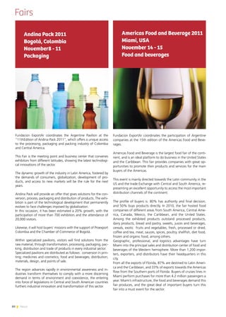 80 News
Fairs
Americas Food and Beverage 2011
Miami, USA
November 14 - 15
Food and beverages
Fundacion ExportAr coordinates the participation of Argentine
companies at the 15th edition of the Americas Food and Beve-
rages.
Americas Food and Beverage is the largest food fair of the conti-
nent, and is an ideal platform to do business in the United States
and the Caribbean. This fair provides companies with great op-
portunities to promote their products and services for the main
buyers of the Americas.
This event is mainly directed towards the Latin community in the
US and the trade Exchange with Central and South America, re-
presenting an excellent opportunity to access the most important
distribution channels of the continent.
The profile of buyers is: 80% has authority and final decision,
and 50% buys products directly. In 2010, the fair hosted food
companies of different areas from South America, Central Ame-
rica, Canada, Mexico, the Caribbean, and the United States.
Among the exhibited products outstand processed products,
dairy products, bread and pastry, sweets, juices and beverages,
cereals, exotic fruits and vegetables, fresh, processed or dried,
coffee and tea, meat, sauces, spices, poultry, shellfish, diet food,
frozen and organic food, among others.
Geographic, professional, and logistics advantages have turn
Miami into the principal sales and distribution center of food and
beverages of the Western hemisphere. More than 1,200 impor-
ters, exporters, and distributors have their headquarters in this
city.
From all the exports of Florida, 87% are destined to Latin Ameri-
ca and the Caribbean, and 33% of exports towards the Americas
flow from the Southern ports of Florida. Buyers of cruises lines in
Miami perform purchases for more than 4.2 million passengers a
year. Miami’s infrastructure, the food and beverages demand this
fair produces, and the great deal of important buyers turn this
fair into a must event for the sector.
Andina Pack 2011
Bogotá, Colombia
November8 - 11
Packaging
Fundacion ExportAr coordinates the Argentine Pavilion at the
“11thEdition of Andina Pack 2011”, which offers a unique access
to the processing, packaging and packing industry of Colombia
and Central America.
This Fair is the meeting point and business center that convenes
exhibitors from different latitudes, showing the latest technologi-
cal innovations of the sector.
The dynamic growth of the industry in Latin America, fostered by
the demands of consumers, globalization, development of pro-
ducts, and access to new markets will be the rule for the next
years.
Andina Pack will provide an offer that gives solutions for the con-
version, process, packaging and distribution of products. The exhi-
bition is part of the technological development that permanently
evolves to face challenges imposed by globalization.
In this occasion, it has been estimated a 20% growth, with the
participation of more than 700 exhibitors and the attendance of
20,000 visitors.
Likewise, it will host buyers’ missions with the support of Proexport
Colombia and the Chamber of Commerce of Bogotá.
Within specialized pavilions, visitors will find solutions from the
raw material, through transformation, processing, packaging, pac-
king, distribution and trade of products in every industrial sector.
Specialized pavilions are distributed as follows: conversion in prin-
ting; medicines and cosmetics; food and beverages; distribution;
materials, design, and points of sale.
The region advances rapidly in environmental awareness and in-
dustries transform themselves to comply with a more discerning
demand in terms of environment and coexistence, the entering
into force of legislations in Central and South American countries
furthers industrial innovation and transformation of this sector.
 