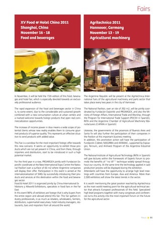81News
Fairs
In November, it will be held the 15th edition of this food, bevera-
ges and hotel fair, which is especially devoted towards an exclusi-
vely professional audience.
The rapid expansion of the food and beverages sector in China
is, to some extent, due to the considerable and sustained growth
combined with a new consumption culture at urban centers and
a marked welcome towards foreign products that open real com-
mercialization opportunities.
The increase of income power in Asia means a wide scope of po-
tential clients whose new reality enables them to consume gour-
met products of superior quality. This represents an effective situa-
tion to send products with added value.
This Fair is a window for the most important foreign offer towards
this new scenario. It seems an opportunity to exhibit those pro-
ducts which are not yet present in China, and from there, through
importers and distributors, start to be introduced in such a high
potential market.
For the third year in a row, PROARGEX jointly with Fundacion Ex-
portAr coordinate at the New International Expo Centre the Natio-
nal Pavilion over a surface of 60 m2 where Argentine companies
will display their offer. Participation in this event is aimed at the
internationalization of SMEs by successfully introducing their pro-
ducts and services at this destination within the food and bevera-
ges sector.
Food & Hotel 2011 is organized jointly by China International Ex	
hibitions y Allworld Exhibitions, specialists in food fairs in the Far
East.
In this event 98% of exhibitors are foreign that is why buyers from
the entire region and abroad attend this fair. This fair gathers in-
dustry professionals, in as much as retailers, wholesalers, farmers,
distributors, supermarket executives, hotel industry managers, res-
taurants, bars and importers from all around the world.
XV Food & Hotel China 2011
Shanghai, China
November 16 - 18
Food and beverages
The Argentine Republic will be present at the Agritechnica Inter-
national Fairs of the agricultural machinery and parts sector that
takes place every two years in the city of Hannover.
The National Pavilion, over an isle of 392 m2, will be jointly coor-
dinated by Fundación ExportAr and PROARGEX, and also the Mi-
nistry of Foreign Affairs, International Trade and Worship, through
the Program for International Trade Support (PDCEX in Spanish),
INTA and the Argentine Chamber of Agricultural Machinery Ma-
nufacturers (CAFMA in Spanish).
Likewise, the governments of the provinces of Buenos Aires and
Santa Fe will also further the participation of their companies in
the Pavilion at this important business meeting.
In addition, this promotion action will have the participation of
Fundación Cideter, MAGRIBA and AFAMAC, supported by Expoa-
gro, Ternium, and Al-Invest Program of the Argentine Industrial
Union.
The National Institute of Agricultural Technology (INTA in Spanish)
will give lectures within the framework of Experts Forum to pro-
mote the benefits of “no till”” technique widely spread throug-
hout our country. At the same time the technology applied in said
production process will be displayed during the exhibition.
Attendants will have the opportunity to arrange high level mee-
tings with countries from Europe, Asia and America. More than
2,000 exhibitors will show the latest trends in the sector.
It is worth mentioning the great position reached by Agritechnica
as the main world meeting point for the agricultural technical sec-
tor that attracts European professionals of this field. Specialized
high level programs together with many congresses and conferen-
ces turns this activity into the most important forum on the future
for the agricultural sector.
Agritechnica 2011
Hannover, Germany
November 13 - 19
Agricultural machinery
 