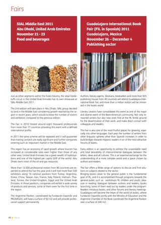 82 News
Fairs
Just as other segments within the food industry, the retail foods-
tuffs circuit in the United Arab Emirates has its own showcase at
SIAL Middle East 2011.
The 2nd edition will take place in Abu Dhabi. SIAL group decided
to land in the Middle East considering growth reached by the re-
gion in recent years, which would increase the number of visitors
and exhibitors compared to the previous edition.
The Fair in 2010 hosted around eight thousand professionals
from more than 77 countries providing this event with a defined
international profile.
In 2011 the same scheme will be repeated and it will guarantee
that making contacts are really significant and further companies
entering such an important market in the Middle East.
This region has an economy of rapid growth where tourism has
increased at considerable rates even higher than those of any
other area. United Arab Emirates has a great wealth of hydrocar-
bons and one of the highest per capita GDP of the world. Abu
Dhabi owns most of the oil and gas resources.
More than 12,000 professional visitors from 80 countries are ex-
pected to attend the Fair this year and it will host more than 500
exhibitors along 16 national pavilions from Turkey; Argentina,
Korea, China, Taiwan, Iran, France, Italy, Poland, Vietnam, Thai-
land, Tunisia, the United Kingdom, Egypt and the United Arab
Emirates. In those pavilions, companies will exhibit a wide variety
of products and services, some of them even for the first time in
the region.
The Argentine Pavilion, coordinated by Fundación ExportAr and
PROARGEX, will have a surface of 92 m2 and will provide profes-
sional support permanently.
SIAL Middle East 2011
Abu Dhabi, United Arab Emirates
November 21 - 23
Food and beverages
Authors, literary agents, librarians, booksellers and more than 925
publishing houses from 40 countries will attend Guadalajara Inter-
national Book Fair, and more than a million visitors will be immer-
sed in the books world.
Literary creators have consolidated this event as one of the major
and diverse event of the Ibero-American community. Not only re-
nowned writers but also new ones find at the FIL fertile ground
for the dissemination of their work, and make direct contact with
colleagues and readers.
This Fair is also one of the most fruitful places for growing, espe-
cially into other languages. Each year the number of writers from
other linguistic spheres other than Spanish increases in order to
build bridges towards Hispanic readers in on of the most attractive
forums of books.
Every edition is an opportunity to witness the unavoidable need
and total desirability of intercontinental dialogues between the
letters, ideas and all cultures. This is an essential exchange for the
understanding of a more complex world and a space chosen by
authors and readers.
The Fair offers a Wide range of options to discuss and find solu-
tions on subjects related to the sector.
Bringing books closer to the general public is the fundamental
goal of FIL, and it is accomplished through programs towards the
general public such as: workshops FIL children and youth; plea-
sure in reading; dialogues between authors and readers; books
launching, some of them read out by readers under the program:
Readers introduce books; and other forums and literary meetings.
Guadalajara will become the Heart of the world of books, where
Fundación ExportAr jointly with the Ministry of Education and the
Argentine Chamber of the Book coordinate the Argentine Pavilion
over a surface of 240 m2.
Guadalajara International Book
Fair (FIL in Spanish) 2011
Guadalajara, Mexico
November 26 – December 4
Publishing sector
 