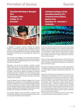 83News
Promotion of Services Rounds
Due to Latin America’s importance within the current world context,
and the increasing development of the animation industry, EXPO-
TOONS has become a meeting point for professionals of the sector.
In this framework, Fundación ExportAr invites producers, distribu-
tors, and buyers to promote, trade, and distribute their products,
foster strategic alliances for the supply, co-production, and finan-
cing of animation projects.
This fair is aimed at disseminating Animation as the engine for the
Audiovisuals and Cultural industry, giving room for the exchange of
trends, technologies, knowledge, artistic proposals, and experiences
between different countries.
The program of Expotoons Conferences annually includes relevant
international professionals of the industry, and deal with topics such
as creativity aspects, production, dissemination, distribution, and
financing.
Some outstanding international professionals for this year are: Ceci-
lia Mendonça, General Manager of Disney Channels Latin America
of The Walt Disney Company Latin America; Nelson Shin of Akom
Productions/ASIFA INTL, who will speak about animation in Korea:
Industry and Policies; Andrés Lieban, Creative Director, partner of
the animation studio and production company 2DLab; Mario Al-
berto Muñoz Huerta – Contents Coordinator for the Innovation
Directorate and Televisa Kids- works for Televisa México since 2000.
In the previous edition, Fundación ExportAr successfully carried out
the “International Business Round of Animation Buyers” with more
than 150 meetings held between producers, buyers, and distribu-
tors from the US, Europe, and Asia.
For the 4th year in a row, Fundación jointly with Encuadre coordina-
tes interviews between national and foreign companies.
4th Round of Buyers of the
animation industry 2011
Cinemark Puerto Madero,
Buenos Aires
November 29 - December 1
Animation
A delegation of Argentine universities, including the following
institutions: Universidad de Buenos Aires, Universidad Nacional de
Chilecito (La Rioja), Universidad del Salvador, Universidad Nacional
de Quilmes, Universidad Nacional de Río Cuarto, Universidad Abierta
Interamericana, and Consorcio de universidades ELSE, visited the city
of Shanghai.
The main goal of this delegation was to meet local counterparts in
order to achieve a better knowledge of each other, since this constitutes
a fundamental step for strengthening bonds in the Chinese society to
reach any sort of agreement.
Beforehand, a list with all the universities in Shanghai, including
relevant aspects of each one and cooperation background, had been
handed out to Argentine universities so they could choose which local
universities were interested in making contact with during their visit
in Shanghai. After doing the selection of universities, the Argentine
institutions invited their counterparts, and made contact by carrying
out three different types of activities, such as a round of bilateral talks,
three visits to the most relevant universities of Shanghai, and attended
a reception at the Consulate.
During the bilateral round, the Argentine delegates from the seven
universities had conversations with the following local counterparts:
University of Shanghai for Science and Technology, Shanghai University
of Finance and Economics, Shanghai University of Political Science
and Law, Shanghai, Shanghai Jiaotong University, Shanghai University,
Donghua University, East China University of Political Science and Law,
Shanghai Ocena University, and Shanghai Dianji University.
The Argentine delegation visited the following universities: Fudan
University, Tonji University, and Shanghái Jiaotong University; all of them
are among the most relevant ones at national level.
Education Workshop in Shanghai
2011
Shanghai, China
October 10 - 14
Education
 