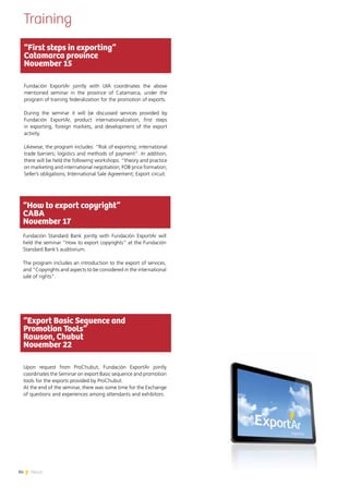 84 News
Training
“First steps in exporting”
Catamarca province
November 15
Fundación ExportAr jointly with UIA coordinates the above
mentioned seminar in the province of Catamarca, under the
program of training federalization for the promotion of exports.
During the seminar it will be discussed services provided by
Fundación ExportAr, product internationalization, first steps
in exporting, foreign markets, and development of the export
activity.
Likewise, the program includes: “Risk of exporting; international
trade barriers; logistics and methods of payment”. In addition,
there will be held the following workshops: “theory and practice
on marketing and international negotiation; FOB price formation;
Seller’s obligations; International Sale Agreement; Export circuit.
“How to export copyright”
CABA
November 17
Fundación Standard Bank jointly with Fundación ExportAr will
held the seminar “How to export copyrights” at the Fundación
Standard Bank’s auditorium.
The program includes an introduction to the export of services,
and “Copyrights and aspects to be considered in the international
sale of rights”.
“Export Basic Sequence and
Promotion Tools”
Rawson, Chubut
November 22
Upon request from ProChubut, Fundación ExportAr jointly
coordinates the Seminar on export Basic sequence and promotion
tools for the exports provided by ProChubut.
At the end of the seminar, there was some time for the Exchange
of questions and experiences among attendants and exhibitors.
 