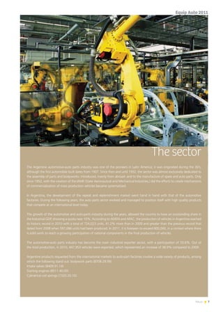 7News
The sector
The Argentine automotive-auto parts industry was one of the pioneers in Latin America; it was originated during the 30’s,
although the first automobile built dates from 1907. Since then and until 1952, the sector was almost exclusively dedicated to
the assembly of parts and bodyworks- introduced, mainly from abroad- and to the manufacture of spare and auto parts. Only
since 1952, with the creation of the IAME (State Aeronautical and Mechanical Industries,) did the efforts to create mechanisms
of commercialization of mass production vehicles became systematized.
In Argentina, the development of the repeat and replenishment market went hand in hand with that of the automotive
factories. During the following years, the auto parts sector evolved and managed to position itself with high quality products
that compete at an international level today.
The growth of the automotive and auto-parts industry during the years, allowed the country to have an outstanding share in
the Industrial GDP, showing a quota near 10%. According to ADEFA and AFAC, the production of vehicles in Argentina reached
its historic record in 2010 with a total of 724,023 units, 41.2% more than in 2009 and greater than the previous record that
dated from 2008 when 597,086 units had been produced. In 2011, it is foreseen to exceed 800,000, in a context where there
is solid work to reach a growing participation of national components in the final production of vehicles.
The automotive-auto parts industry has become the main industrial exporter sector, with a participation of 33.6%. Out of
the total production, in 2010, 447,953 vehicles were exported, which represented an increase of 38.9% compared to 2009.
Argentine products requested from the international markets to auto-part factories involve a wide variety of products, among
which the following stand out: bodywork parts (8708.29.99)
Intake valves (8409.91.14)
Starting engines (8511.40.00)
Cylindrical coil springs (7320.20.10).
Equip Auto 2011
 