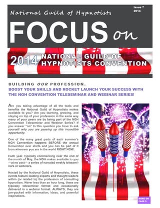 FOCUS
B U I L D I N G O U R P R O F E S S I O N .
BOOST YOUR SKILLS AND ROCKET LAUNCH YOUR SUCCESS WITH
THE NGH CONVENTION TELESEMINAR AND WEBINAR SERIES!
Are you taking advantage of all the tools and
benefits the National Guild of Hypnotists makes
available to you? Are you learning, growing, and
staying on top of your profession in the same way
many of your peers are by being part of the NGH
Convention Teleseminar and Webinar Series? If
you answer “no” to this question you have to ask
yourself why you are passing up this incredible
opportunity.
One of the many great parts of each summer’s
NGH Convention happens BEFORE the annual
Convention ever starts and you can be part of it
from wherever you are in the world RIGHT NOW.
Each year, typically commencing near the end of
the month of May, the NGH makes available to you
—at no cost— a series of narrated weekly telesemi-
nars or webinars.
Hosted by the National Guild of Hypnotists, these
events feature leading experts and thought leaders
within (or related to) the profession of consulting
hypnotism. Never less than an hour long, these are
typically teleseminar format and occasionally
delivered in a webinar format. ALWAYS, they are
jam-packed with information, ideas, and powerful
inspirations.
N at iona l Gui ld of H y pn otis ts
on
Issue 7
2014
MORE ON
PAGE 2.
 