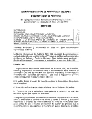 NORIMA INTERNACIONAL DE AUDITORÍA 230 (REVISADA)
DOCUMENTACIÓN DE AUDITORÍA
(En vigor para auditorías de información financiera por periodos
que comiencen en, o después del, 15 de junio de 2006)
CONTENIDO
INTRODUCCION 1-5
DEFINICIONES 6
NATURALEZA DE L DOCUMENTACION DE LA AUDITORIA 7-8
FORMA, CONTENIDO Y EXTENSION DE LA DOCUMENTACION DE AUDITORIA 9-24
COMPILACION DEL ARCHIVO FINAL DE LA AUDITORIA 25-30
CAMBIOS A LA DOCUMENTACION DE AUDITORIA EN CIRCUNSTANCIAS
EXCEPCIONALES DEPUES DE LA FECHA DEL DICTAMEN DEL AUDITOR
31-32
FECHA DE VIGENCIA 33
Apéndice: Requisitos y lineamientos de otras NIA para documentación
específica de auditoría
La Norma Internacional de Auditoría (NIA) 230 (revisada), Documentación de
auditoría deberá leerse en el contexto del "Prefacio a las Normas Internacionales
de Control de Calidad, . Auditoria, Revisión, Otros trabajos para atestiguar y
Servicios Relacionados", que exponen la aplicación y la autoridad de las NIA.
Introducción
1. El propósro de esta Norma Internacional de Auditoría (NIA) es establecer,
normas y proporcionar lineamientos sobre la documentación de la auditoría. El
apendice da una lista, de otras NIA que contenen requisitos y lineamientos paa
documentacion específica por materia. Las leyes o regulaciones pueden
establecer requisitos de documentación adicional
2. El auditor deberá preparar de maneta oportuna la docuentación de auditoría
que proporcione.
a) Un registro suficiente y apropiado de la base para el dictamen del auditor.
b) Evidencia de que la auditoría se desempeñó de acuerdo con las NIA y los
requisitos legales y de regulación aplicables.
3. Preparar oportunamente documentación suficiente y apropiada de la auditoría,
ayuda a enriquecer la calidad de la misma y facilita la revisión y evaluación
efectivas de la evidencia de auditoría obtenida así como las conclusiones alcan-
zadas antes de que se finalice el dictamen del auditor. Es probable que la
documentación que se prepara en el momento en que se desempeña el trabajo
 