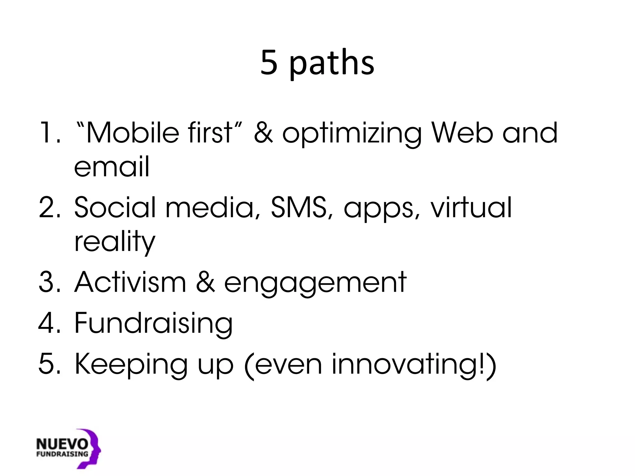 5 paths
1. “Mobile first” & optimizing Web and
email
2. Social media, SMS, apps, virtual
reality
3. Activism & engagement
4. Fundraising
5. Keeping up (even innovating!)
 