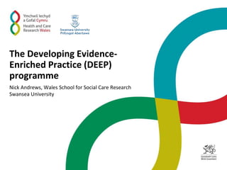 The Developing Evidence-
Enriched Practice (DEEP)
programme
Nick Andrews, Wales School for Social Care Research
Swansea University
 