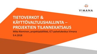 TIETOVERKOT &
KÄYTTÖVALTUUSHALLINTA –
PROJEKTIEN TILANNEKATSAUS
Mika Nieminen, projektipäällikkö, ICT-palvelukeskus Vimana
9.4.2018
 