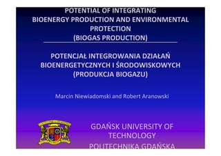 POTENTIAL OF INTEGRATING
BIOENERGY PRODUCTION AND ENVIRONMENTAL
                PROTECTION
           (BIOGAS PRODUCTION)

     POTENCJAŁ INTEGROWANIA DZIAŁAŃ
  BIOENERGETYCZNYCH I ŚRODOWISKOWYCH
          (PRODUKCJA BIOGAZU)

     Marcin Niewiadomski and Robert Aranowski



                GDAŃSK UNIVERSITY OF
                     TECHNOLOGY
                POLITECHNIKA GDAŃSKA
 