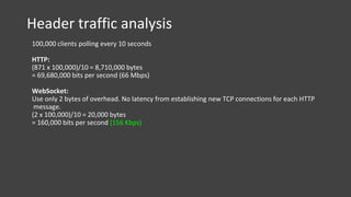 Header traffic analysis
100,000 clients polling every 10 seconds
HTTP:
(871 x 100,000)/10 = 8,710,000 bytes
= 69,680,000 bits per second (66 Mbps)
WebSocket:
Use only 2 bytes of overhead. No latency from establishing new TCP connections for each HTTP
message.
(2 x 100,000)/10 = 20,000 bytes
= 160,000 bits per second (156 Kbps)
 