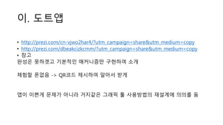 이. 도트앱
• http://prezi.com/cn-vjwo2har4/?utm_campaign=share&utm_medium=copy
• http://prezi.com/dbeakcizkcmm/?utm_campaign=share&utm_medium=copy
• 참고
완성은 못하겟고 기본적인 매커니즘만 구현하여 소개
체험할 폰없음 -> QR코드 제시하여 알아서 받게
앱이 이쁜게 문제가 아니라 거지같은 그래픽 툴 사용방법의 재설계에 의의를 둠
 