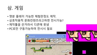삼. 게임
• 몃분 플레이 가능한 체험판정도 제작.
• 상호작용적 문화컨텐츠라고하면 전시가능?
• 제작툴을 쓴거라서 디콘에 못냄
• PC로만 구동가능하여 전시시 필요
 