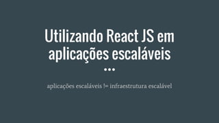 Utilizando React JS em
aplicações escaláveis
aplicações escaláveis != infraestrutura escalável
 