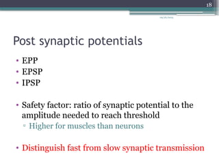09/26/2024
18
Post synaptic potentials
• EPP
• EPSP
• IPSP
• Safety factor: ratio of synaptic potential to the
amplitude needed to reach threshold
▫ Higher for muscles than neurons
• Distinguish fast from slow synaptic transmission
 