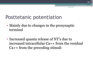 09/26/2024
27
Posttetanic potentiation
• Mainly due to changes in the presynaptic
terminal
• Increased quanta release of NT’s due to
increased intracellular Ca++ from the residual
Ca++ from the preceding stimuli
 