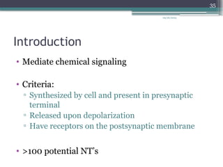 09/26/2024
35
Introduction
• Mediate chemical signaling
• Criteria:
▫ Synthesized by cell and present in presynaptic
terminal
▫ Released upon depolarization
▫ Have receptors on the postsynaptic membrane
• >100 potential NT’s
 