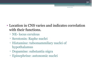 09/26/2024
50
• Location in CNS varies and indicates correlation
with their functions.
▫ NE- locus ceruleus
▫ Serotonin: Raphe nuclei
▫ Histamine: tubomammilary nuclei of
hypothalamus
▫ Dopamine: substantia nigra
▫ Epinephrine: autonomic nuclei
 