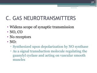 09/26/2024
58
C. GAS NEUROTRANSMITTERS
• Widens scope of synaptic transmission
• NO, CO
• No receptors
• NO:
▫ Synthesized upon depolarization by NO synthase
▫ As a signal transduction molecule regulating the
guanylyl cyclase and acting on vascular smooth
muscles
 