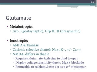 09/26/2024
63
Glutamate
• Metabotropic:
▫ Grp I (postsynaptic), Grp II,III (presynaptic)
• Ionotropic:
▫ AMPA & Kainase
▫ Cationic selective chanels Na+, K+, +/- Ca++
▫ NMDA: differs in that it
 Requires glutamate & glycine to bind to open
 Display voltage sensitivity due to Mg++ blockade
 Permeable to calcium & can act as a 2nd
messanger
 