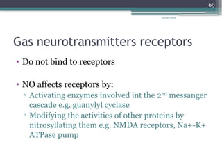 09/26/2024
69
Gas neurotransmitters receptors
• Do not bind to receptors
• NO affects receptors by:
▫ Activating enzymes involved int the 2nd
messanger
cascade e.g. guanylyl cyclase
▫ Modifying the activities of other proteins by
nitrosyllating them e.g. NMDA receptors, Na+-K+
ATPase pump
 