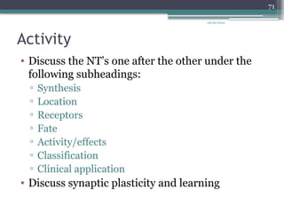 09/26/2024
71
Activity
• Discuss the NT’s one after the other under the
following subheadings:
▫ Synthesis
▫ Location
▫ Receptors
▫ Fate
▫ Activity/effects
▫ Classification
▫ Clinical application
• Discuss synaptic plasticity and learning
 