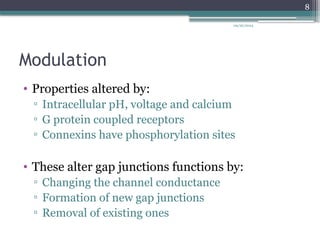 09/26/2024
8
Modulation
• Properties altered by:
▫ Intracellular pH, voltage and calcium
▫ G protein coupled receptors
▫ Connexins have phosphorylation sites
• These alter gap junctions functions by:
▫ Changing the channel conductance
▫ Formation of new gap junctions
▫ Removal of existing ones
 