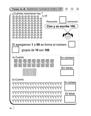 Tema 6-8 Aprendo números hasta 100
¿Cuántas manzanas hay ?
86
Si agregamos a se forma el número1 99
Respuesta manzanas
Cien y se escribe 100.
10 100grupos de son .
1010 10 1010 101010 10
En número
En letras
En número
En letras
a) Cuento.
b) Cuento.
4
6
 