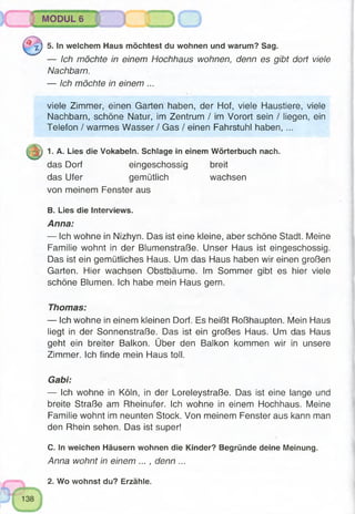 MODUL 6
jp 5. In welchem Haus möchtest du wohnen und warum? Sag.
— Ich möchte in einem Hochhaus wohnen, denn es gibt dort viele
Nachbarn.
— Ich möchte in einem ...
viele Zimmer, einen Garten haben, der Hof, viele Haustiere, viele
Nachbarn, schöne Natur, im Zentrum / im Vorort sein / liegen, ein
Telefon / warmes Wasser / Gas / einen Fahrstuhl haben, ...
|p 1. A. Lies die Vokabeln. Schlage in einem Wörterbuch nach,
das Dorf eingeschossig breit
das Ufer gemütlich wachsen
von meinem Fenster aus
B. Lies die Interviews.
Anna:
— Ich wohne in Nizhyn. Das ist eine kleine, aber schöne Stadt. Meine
Familie wohnt in der Blumenstraße. Unser Haus ist eingeschossig.
Das ist ein gemütliches Haus. Um das Haus haben wir einen großen
Garten. Hier wachsen Obstbäume. Im Sommer gibt es hier viele
schöne Blumen. Ich habe mein Haus gern.
Thomas:
— Ich wohne in einem kleinen Dorf. Es heißt Roßhaupten. Mein Haus
liegt in der Sonnenstraße. Das ist ein großes Haus. Um das Haus
geht ein breiter Balkon. Über den Balkon kommen wir in unsere
Zimmer. Ich finde mein Haus toll.
Gabi:
— Ich wohne in Köln, in der Loreleystraße. Das ist eine lange und
breite Straße am Rheinufer. Ich wohne in einem Hochhaus. Meine
Familie wohnt im neunten Stock. Von meinem Fenster aus kann man
den Rhein sehen. Das ist super!
C. In weichen Häusern wohnen die Kinder? Begründe deine Meinung.
Anna wohnt in einem ... , denn ...
2. Wo wohnst du? Erzähle.
 