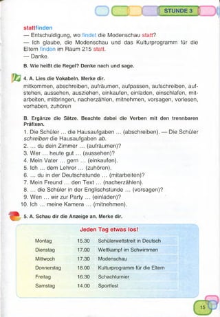 STUNDE 3
stattfinden
— Entschuldigung, wo findet die Modenschau statt?
— Ich glaube, die Modenschau und das Kulturprogramm für die
Eltern finden im Raum 215 statt.
— Danke.
B. Wie heißt die Regel? Denke nach und sage.
4. A. Lies die Vokabeln. Merke dir.
mitkommen, abschreiben, aufräumen, aufpassen, aufschreiben, auf­
stehen, aussehen, ausziehen, einkaufen, einladen, einschlafen, mit-
arbeiten, mitbringen, nacherzählen, mitnehmen, vorsagen, vorlesen,
Vorhaben, zuhören
B. Ergänze die Sätze. Beachte dabei die Verben mit den trennbaren
Präfixen.
1. Die Schüler... die Hausaufgaben ... (abschreiben). — Die Schüler
schreiben die Hausaufgaben ab.
2. ... du dein Zim m er... (aufräumen)?
3. W e r... heute gut ... (aussehen)?
4. Mein V ate r... gern ... (einkaufen).
5. Ich ... dem Lehrer... (zuhören).
6. ... du in der Deutschstunde ... (mitarbeiten)?
7. Mein Freund ... den Text ... (nacherzählen).
8. ... die Schüler in der Englischstunde ... (vorsagen)?
9. Wen ... wir zur Party ... (einladen)?
10. Ich ... meine Kamera ... (mitnehmen).
5. A. Schau dir die Anzeige an. Merke dir.
Jeden Tag etwas los!
Montag 15.30 Schülerwettstreit in Deutsch
Dienstag 17.00 Wettkampf im Schwimmen
Mittwoch 17.30 Modenschau
Donnerstag 18.00 Kulturprogramm für die Eltern
Freitag 16.30 Schachturnier
Samstag 14.00 Sportfest
 