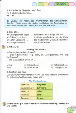 m
- :STUNDE 2
B. Wie heißen die Räume im Haus? Sag.
Nr. 1 ist das Arbeitszimmer.
Nr. 2 is t...
die Garage, der Keller, das Wohnzimmer, das Schlafzimmer,
das Bad / Badezimmer, die Küche, der Balkon, das Arbeitszimmer,
das Kinderzimmer, die Toilette, der Flur, die Terrasse
C. Bilde Sätze.
Im Kellergeschoss liegen
Im Erdgeschoss liegen ...
Im ersten Stock sind ...
Im Dachgeschoss ist ...
der Balkon, die Garage, der Flur
der Keller, das Badezimmer, die Küche
das Kinderzimmer, das Arbeitszimmer
das Schlafzimmer
D. Kettenspiel.
Wo liegt der Raum?
— Wo liegt das Arbeitszimmer?
— Das Arbeitszimmer liegt oben, im Dachgeschoss. Wo liegt
die Garage?
— Die Garage liegt unten, im ...
unten
oben
im Erdgeschoss
im ersten Stock
im Kellergeschoss
im Dachgeschoss
E. Beschreib das Haus.
Das ist ein großes und schönes Haus. Das Haus hat zwei Stockwerke.
Im Kellergeschoß liegen der Keller und...
Für Wissbegierige
Deutsch Englisch
Badezimmer n bathroom
Keller /77 cellar
Toilette f toilet
Terrasse f terrace
t t j Welche Räume gibt es in deinem Haus / in deiner Wohnung? Schreib auf
und erzähle.
 