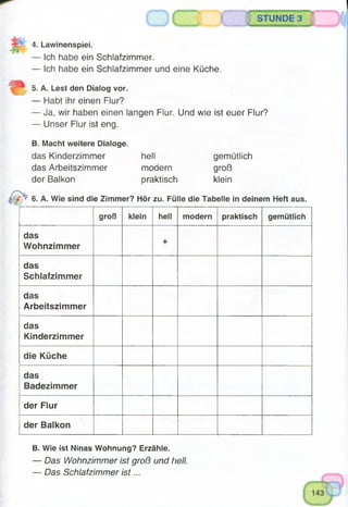 STUNDE 3
4. Lawinenspiei.
— Ich habe ein Schlafzimmer.
— Ich habe ein Schlafzimmer und eine Küche.
5. A. Lest den Dialog vor.
— Habt ihr einen Flur?
— Ja, wir haben einen langen Flur. Und wie ist euer Flur?
— Unser Flur ist eng.
B. Macht weitere Dialoge.
das Kinderzimmer hell
das Arbeitszimmer modern
der Balkon praktisch
gemütlich
groß
klein
6. A. Wie sind die Zimmer? Hör zu. Fülle die Tabelle in deinem Heft aus.
groß klein hell modern praktisch gemütlich
das
Wohnzimmer
+
das
Schlafzimmer
das
Arbeitszimmer
das
Kinderzimmer
die Küche
das
Badezimmer
der Flur
der Balkon
B. Wie ist Ninas Wohnung? Erzähle.
— Das Wohnzimmer ist groß und hell.
— Das Schlafzimmer is t...
 