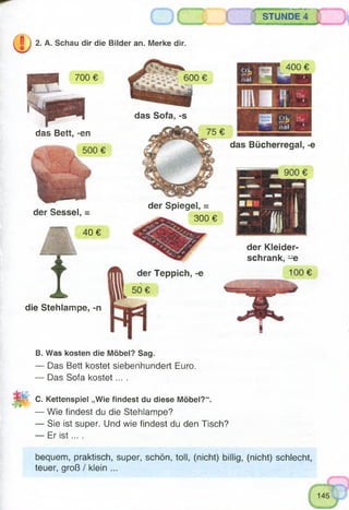 B. Was kosten die Möbel? Sag.
— Das Bett kostet siebenhundert Euro.
— Das Sofa kostet....
EM C. Kettenspiel „Wie findest du diese Möbel?“.
— Wie findest du die Stehlampe?
— Sie ist super. Und wie findest du den Tisch?
— Er is t... .
STUNDE '
2. A. Schau dir die Bilder an. Merke dir.
700 €
p H
das Bett, -en
der Sessel, =
40 €
die Stehlampe, -n
das Sofa, »s
das Bücherregal, -e
der Kleider­
schrank, -e
€
der Spiegel, =
300 €
Teppich, -e
bequem, praktisch, super, schön, toll, (nicht) billig, (nicht) schlecht,
teuer, groß / klein ...
 